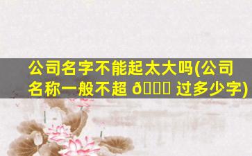 公司名字不能起太大吗(公司名称一般不超 🍁 过多少字)